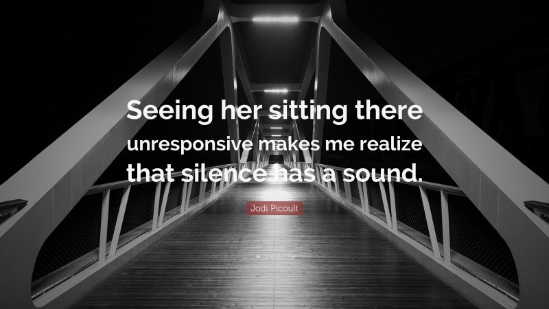 Jodi Picoult Quote: “Seeing her sitting there unresponsive makes me realize that silence has a sound.”