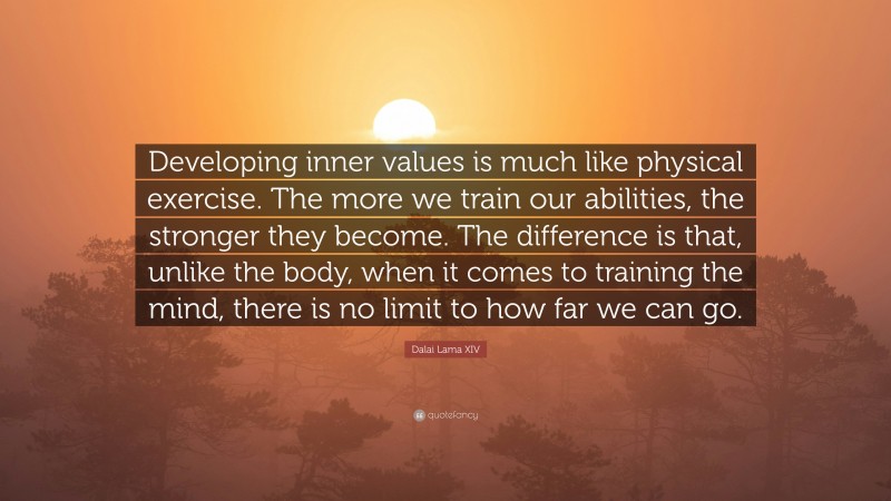 Dalai Lama XIV Quote: “Developing inner values is much like physical exercise. The more we train our abilities, the stronger they become. The difference is that, unlike the body, when it comes to training the mind, there is no limit to how far we can go.”
