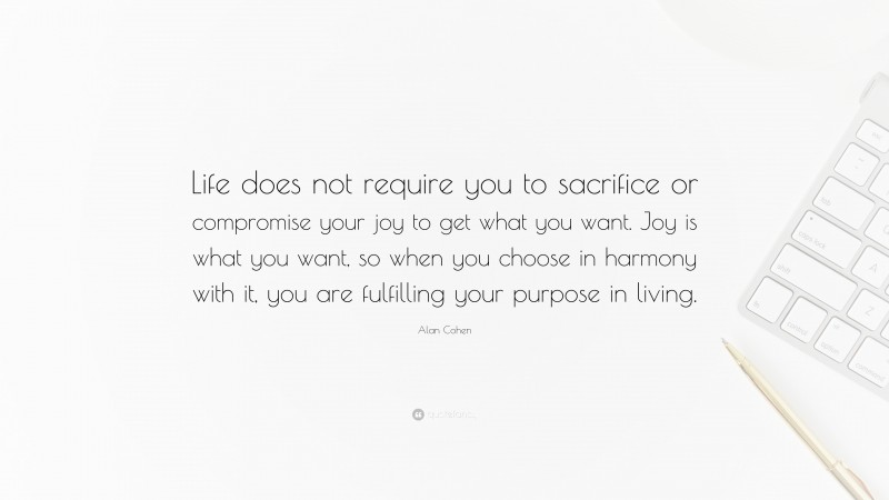 Alan Cohen Quote: “Life does not require you to sacrifice or compromise your joy to get what you want. Joy is what you want, so when you choose in harmony with it, you are fulfilling your purpose in living.”