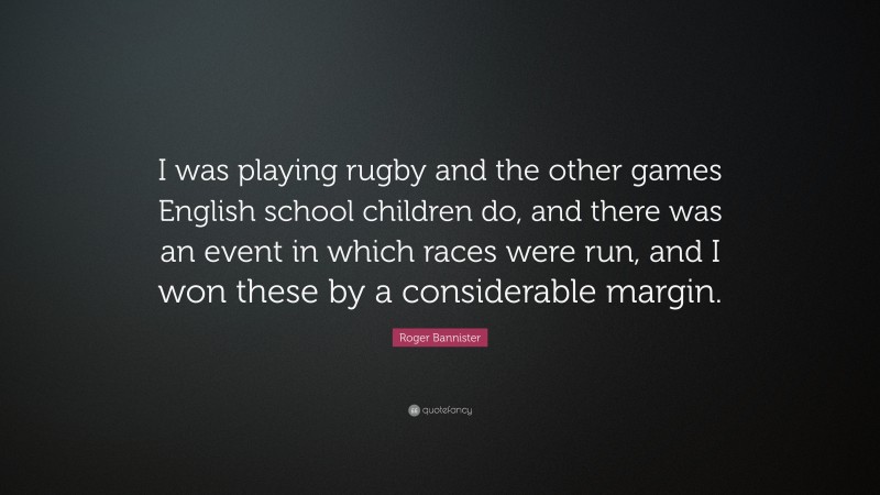 Roger Bannister Quote: “I was playing rugby and the other games English school children do, and there was an event in which races were run, and I won these by a considerable margin.”