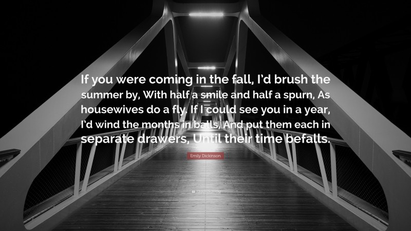 Emily Dickinson Quote: “If you were coming in the fall, I’d brush the summer by, With half a smile and half a spurn, As housewives do a fly. If I could see you in a year, I’d wind the months in balls, And put them each in separate drawers, Until their time befalls.”