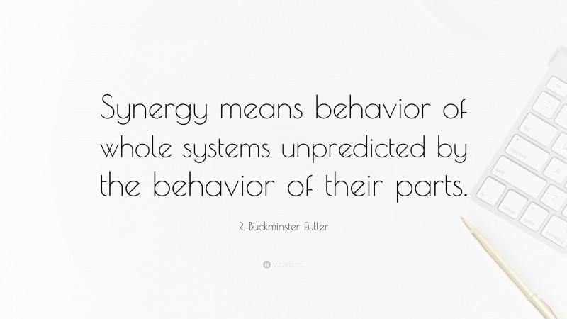 R. Buckminster Fuller Quote: “Synergy means behavior of whole systems unpredicted by the behavior of their parts.”