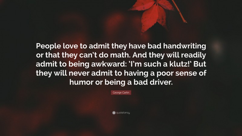 George Carlin Quote: “People love to admit they have bad handwriting or that they can’t do math. And they will readily admit to being awkward: ‘I’m such a klutz!’ But they will never admit to having a poor sense of humor or being a bad driver.”