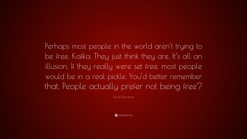 Haruki Murakami Quote: “Perhaps most people in the world aren’t trying to be free, Kafka. They just think they are. It’s all an illusion. If they really were set free, most people would be in a real pickle. You’d better remember that. People actually prefer not being free?”