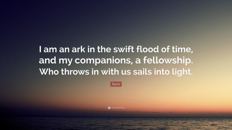 Rumi Quote: “I am an ark in the swift flood of time, and my companions, a fellowship. Who throws in with us sails into light.”
