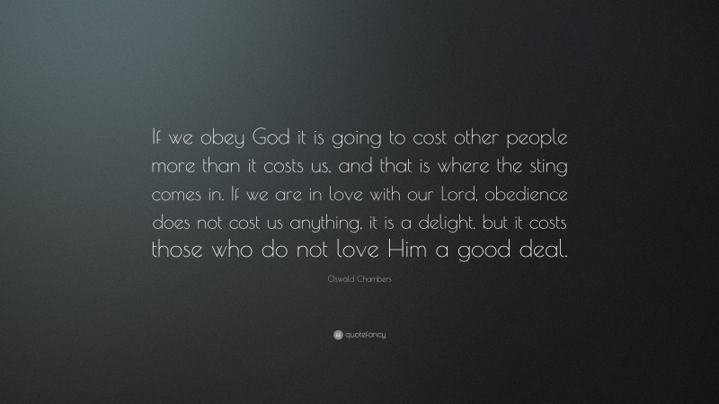 Oswald Chambers Quote: “If we obey God it is going to cost other people more than it costs us, and that is where the sting comes in. If we are in love with our Lord, obedience does not cost us anything, it is a delight, but it costs those who do not love Him a good deal.”