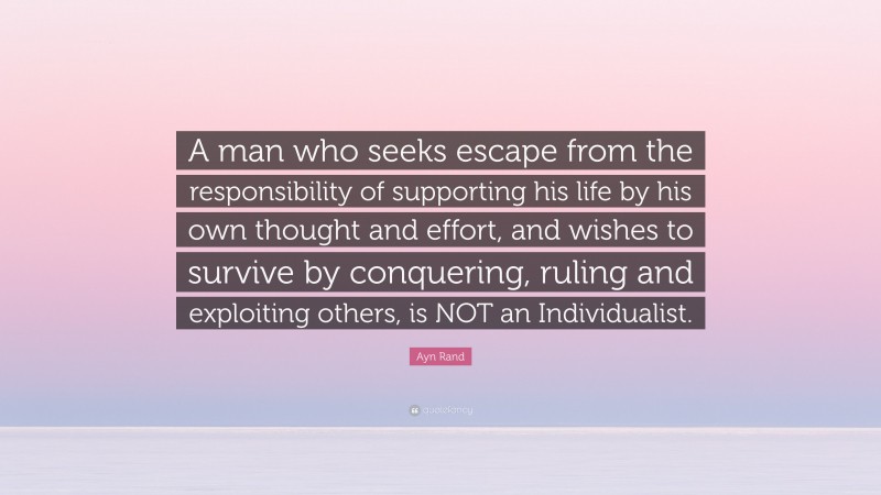 Ayn Rand Quote: “A man who seeks escape from the responsibility of supporting his life by his own thought and effort, and wishes to survive by conquering, ruling and exploiting others, is NOT an Individualist.”