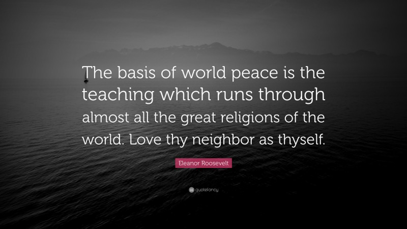 Eleanor Roosevelt Quote: “The basis of world peace is the teaching which runs through almost all the great religions of the world. Love thy neighbor as thyself.”