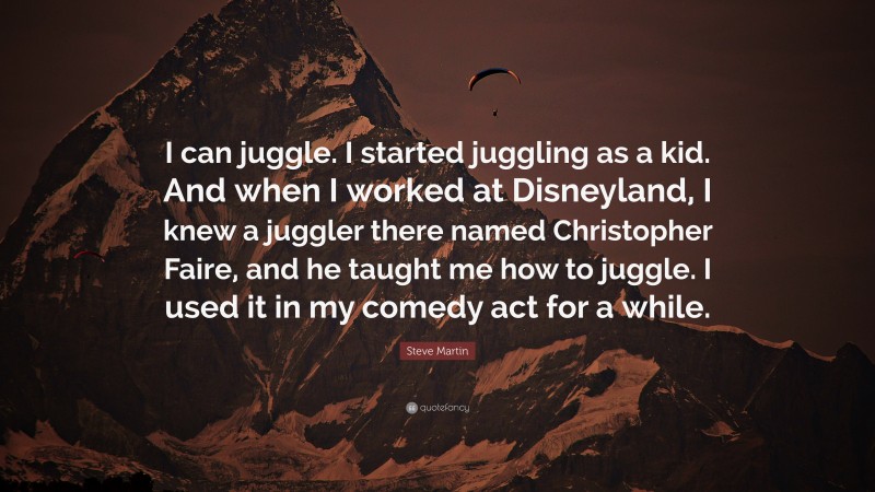 Steve Martin Quote: “I can juggle. I started juggling as a kid. And when I worked at Disneyland, I knew a juggler there named Christopher Faire, and he taught me how to juggle. I used it in my comedy act for a while.”