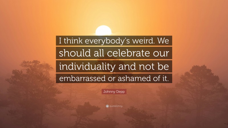 Johnny Depp Quote: “I think everybody's weird. We should all celebrate our individuality and not be embarrassed or ashamed of it.”