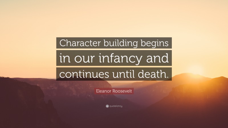 Eleanor Roosevelt Quote: “Character building begins in our infancy and continues until death.”