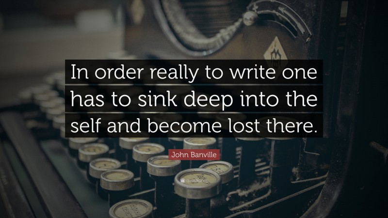 John Banville Quote: “In order really to write one has to sink deep into the self and become lost there.”