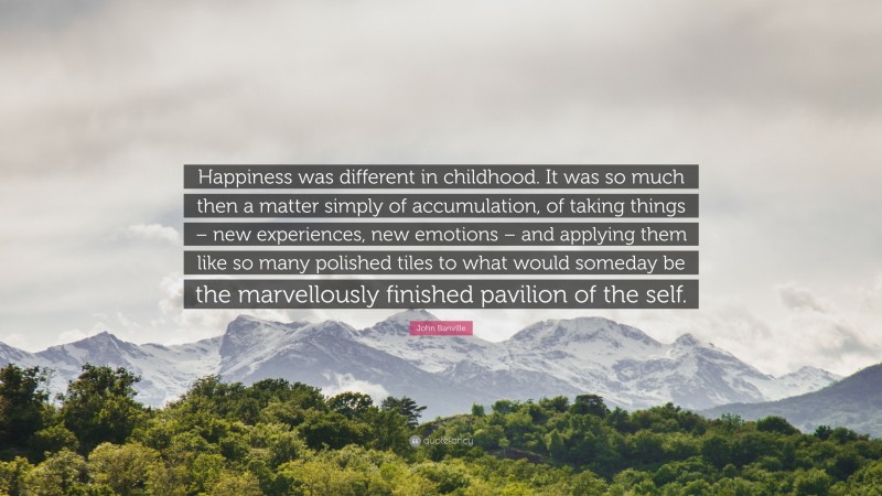 John Banville Quote: “Happiness was different in childhood. It was so much then a matter simply of accumulation, of taking things – new experiences, new emotions – and applying them like so many polished tiles to what would someday be the marvellously finished pavilion of the self.”