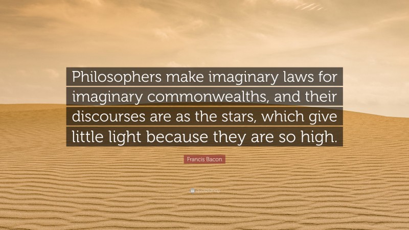 Francis Bacon Quote: “Philosophers make imaginary laws for imaginary commonwealths, and their discourses are as the stars, which give little light because they are so high.”
