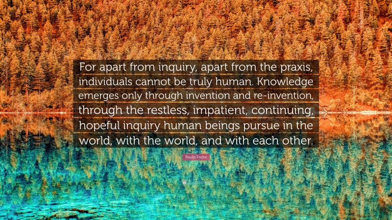 Paulo Freire Quote: “For apart from inquiry, apart from the praxis, individuals cannot be truly human. Knowledge emerges only through invention and re-invention, through the restless, impatient, continuing, hopeful inquiry human beings pursue in the world, with the world, and with each other.”