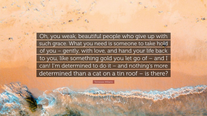 Tennessee Williams Quote: “Oh, you weak, beautiful people who give up with such grace. What you need is someone to take hold of you – gently, with love, and hand your life back to you, like something gold you let go of – and I can! I’m determined to do it – and nothing’s more determined than a cat on a tin roof – is there?”