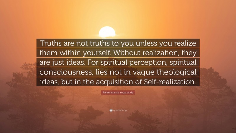 Paramahansa Yogananda Quote: “Truths are not truths to you unless you realize them within yourself. Without realization, they are just ideas. For spiritual perception, spiritual consciousness, lies not in vague theological ideas, but in the acquisition of Self-realization.”