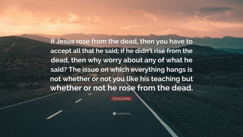 Timothy Keller Quote: “If Jesus rose from the dead, then you have to accept all that he said; if he didn’t rise from the dead, then why worry about any of what he said? The issue on which everything hangs is not whether or not you like his teaching but whether or not he rose from the dead.”