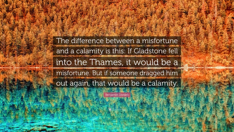 Benjamin Disraeli Quote: “The difference between a misfortune and a calamity is this: If Gladstone fell into the Thames, it would be a misfortune. But if someone dragged him out again, that would be a calamity.”