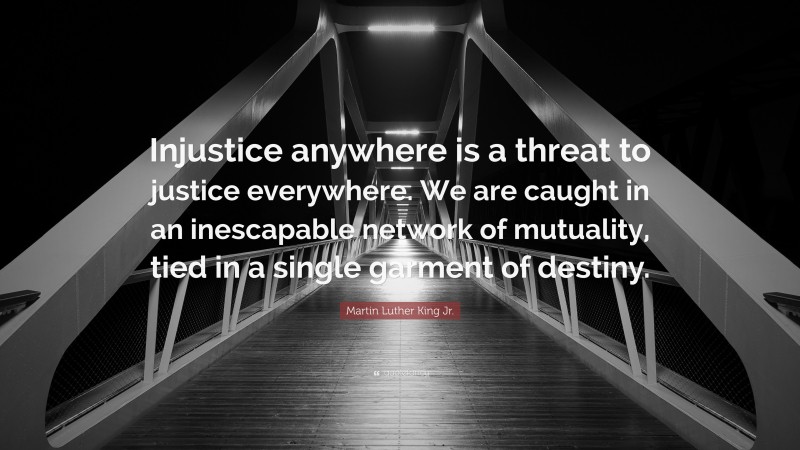Martin Luther King Jr. Quote: “Injustice anywhere is a threat to justice everywhere. We are caught in an inescapable network of mutuality, tied in a single garment of destiny.”