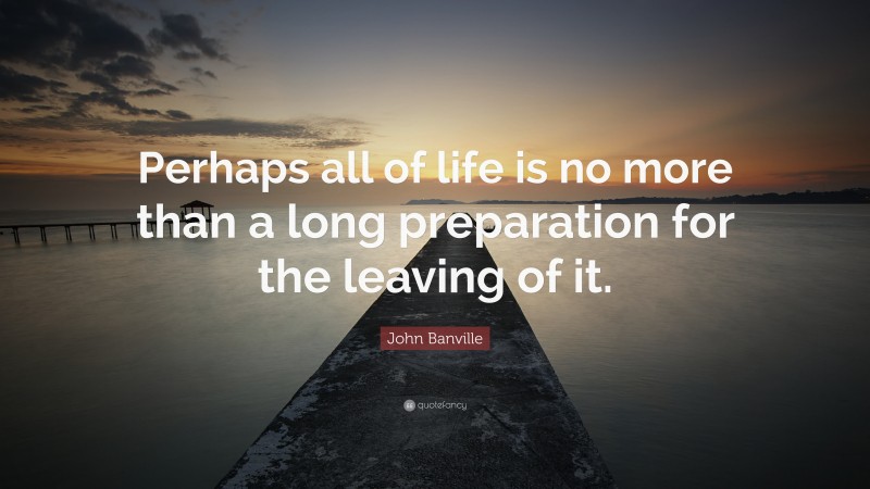 John Banville Quote: “Perhaps all of life is no more than a long preparation for the leaving of it.”