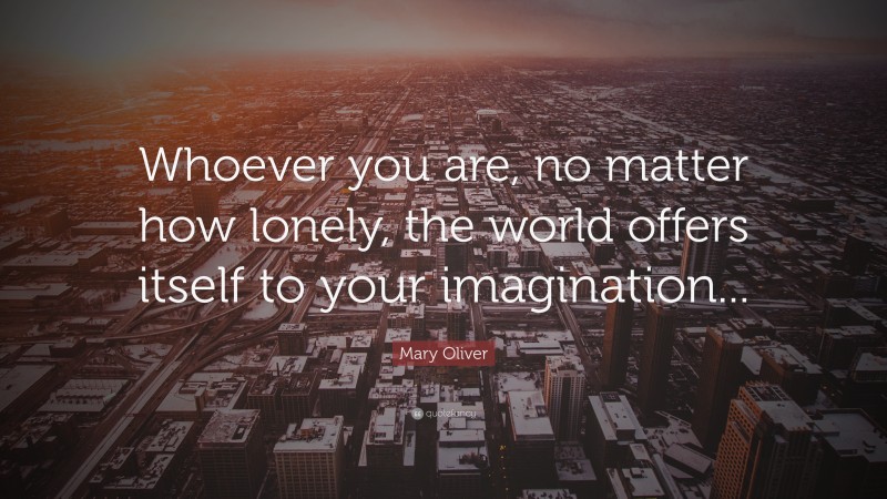 Mary Oliver Quote: “Whoever you are, no matter how lonely, the world offers itself to your imagination...”