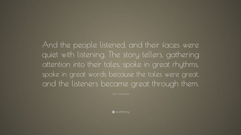 John Steinbeck Quote: “And the people listened, and their faces were quiet with listening. The story tellers, gathering attention into their tales, spoke in great rhythms, spoke in great words because the tales were great, and the listeners became great through them.”