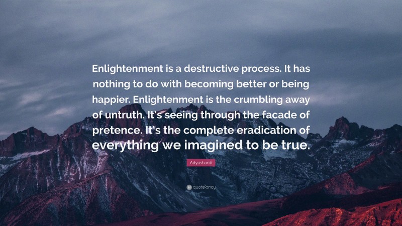 Adyashanti Quote: “Enlightenment is a destructive process. It has nothing to do with becoming better or being happier. Enlightenment is the crumbling away of untruth. It’s seeing through the facade of pretence. It’s the complete eradication of everything we imagined to be true.”