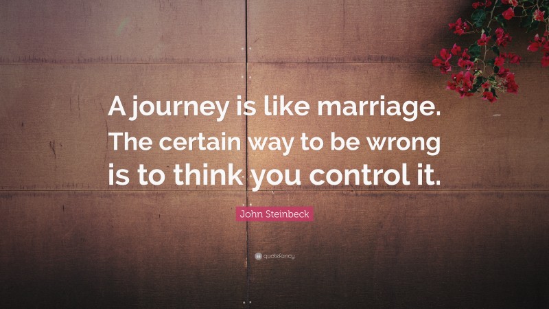 John Steinbeck Quote: “A journey is like marriage. The certain way to be wrong is to think you control it.”