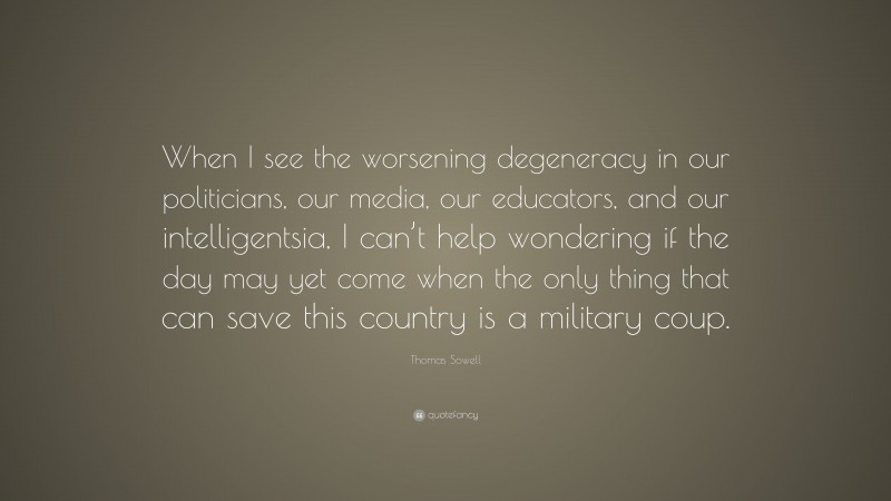 Thomas Sowell Quote: “When I see the worsening degeneracy in our politicians, our media, our educators, and our intelligentsia, I can’t help wondering if the day may yet come when the only thing that can save this country is a military coup.”