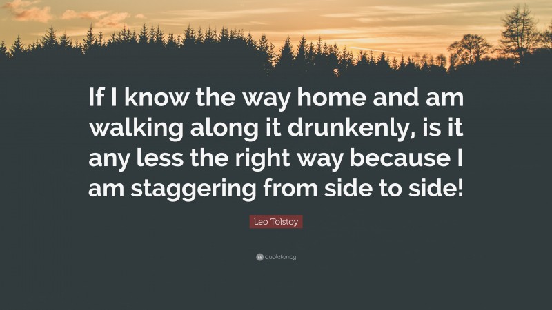 Leo Tolstoy Quote: “If I know the way home and am walking along it drunkenly, is it any less the right way because I am staggering from side to side!”