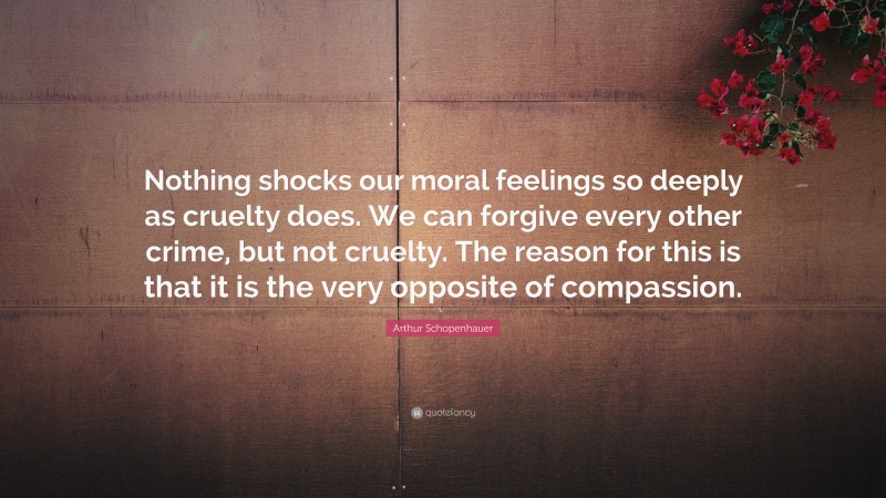 Arthur Schopenhauer Quote: “Nothing shocks our moral feelings so deeply as cruelty does. We can forgive every other crime, but not cruelty. The reason for this is that it is the very opposite of compassion.”
