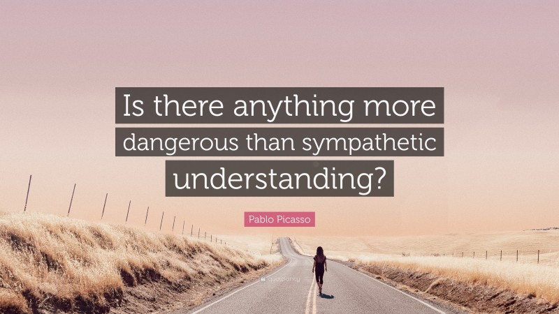 Pablo Picasso Quote: “Is there anything more dangerous than sympathetic understanding?”