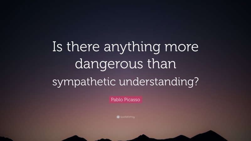 Pablo Picasso Quote: “Is there anything more dangerous than sympathetic understanding?”