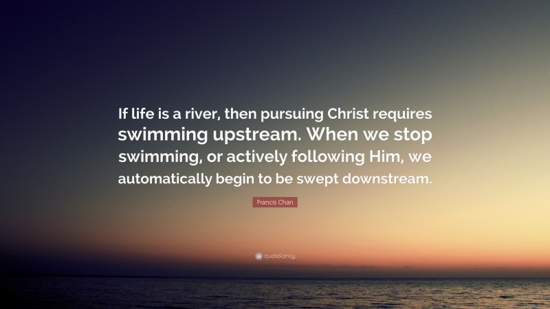 Francis Chan Quote: “If life is a river, then pursuing Christ requires swimming upstream. When we stop swimming, or actively following Him, we automatically begin to be swept downstream.”