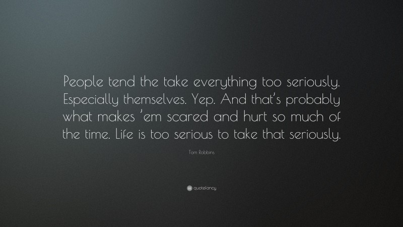 Tom Robbins Quote: “People tend the take everything too seriously. Especially themselves. Yep. And that’s probably what makes ’em scared and hurt so much of the time. Life is too serious to take that seriously.”