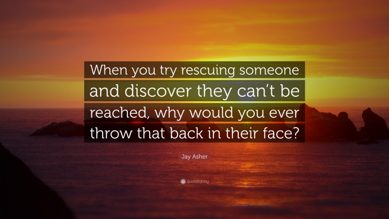 Jay Asher Quote: “When you try rescuing someone and discover they can’t be reached, why would you ever throw that back in their face?”