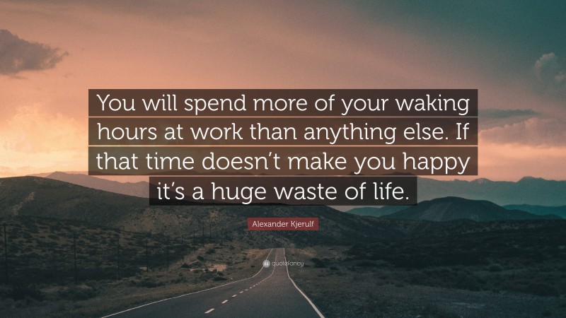 Alexander Kjerulf Quote: “You will spend more of your waking hours at work than anything else. If that time doesn’t make you happy it’s a huge waste of life.”