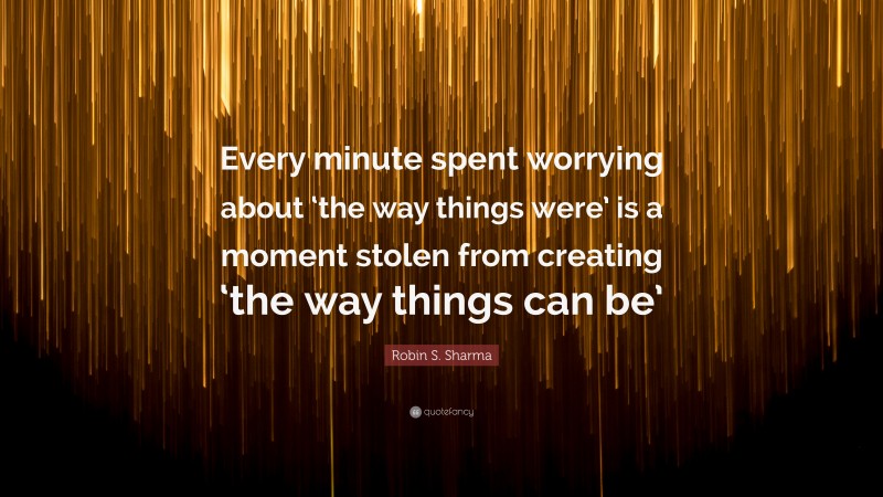 Robin S. Sharma Quote: “Every minute spent worrying about ‘the way things were’ is a moment stolen from creating ‘the way things can be’”