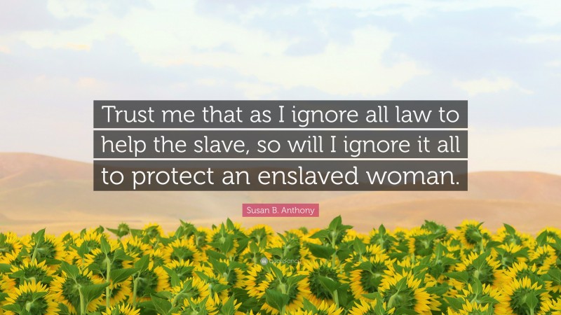 Susan B. Anthony Quote: “Trust me that as I ignore all law to help the slave, so will I ignore it all to protect an enslaved woman.”