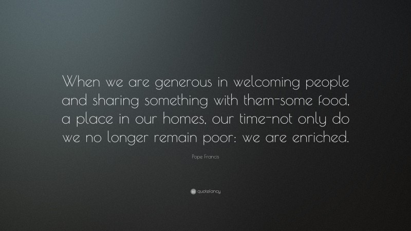 Pope Francis Quote: “When we are generous in welcoming people and sharing something with them-some food, a place in our homes, our time-not only do we no longer remain poor: we are enriched.”