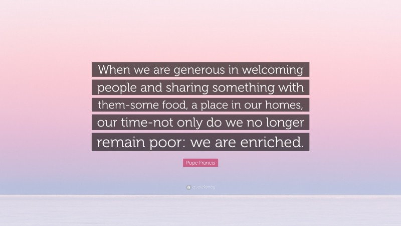 Pope Francis Quote: “When we are generous in welcoming people and sharing something with them-some food, a place in our homes, our time-not only do we no longer remain poor: we are enriched.”