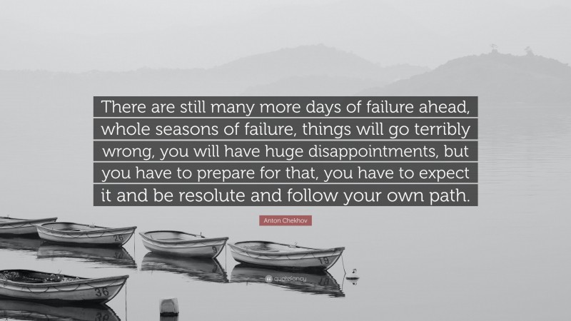 Anton Chekhov Quote: “There are still many more days of failure ahead, whole seasons of failure, things will go terribly wrong, you will have huge disappointments, but you have to prepare for that, you have to expect it and be resolute and follow your own path.”