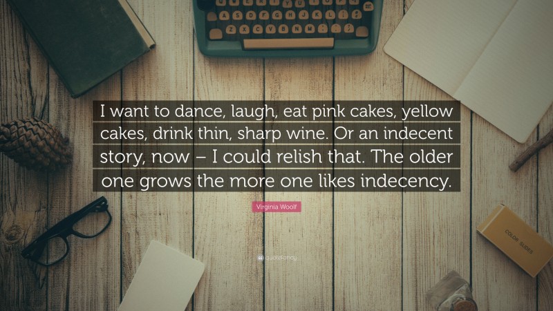 Virginia Woolf Quote: “I want to dance, laugh, eat pink cakes, yellow cakes, drink thin, sharp wine. Or an indecent story, now – I could relish that. The older one grows the more one likes indecency.”