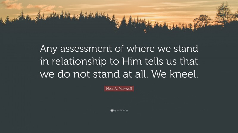 Neal A. Maxwell Quote: “Any assessment of where we stand in relationship to Him tells us that we do not stand at all. We kneel.”