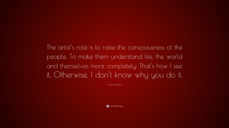 Amiri Baraka Quote: “The artist’s role is to raise the consciousness of the people. To make them understand life, the world and themselves more completely. That’s how I see it. Otherwise, I don’t know why you do it.”