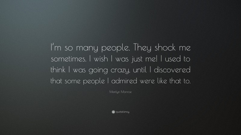 Marilyn Monroe Quote: “I’m so many people. They shock me sometimes. I wish I was just me! I used to think I was going crazy, until I discovered that some people I admired were like that to.”