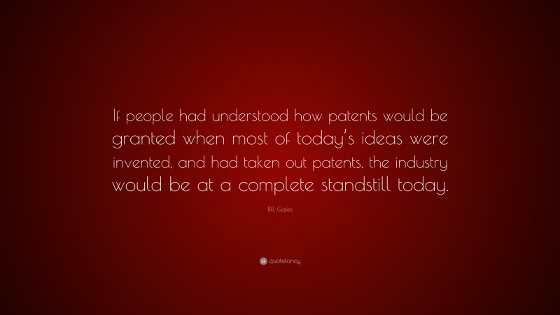 Bill Gates Quote: “If people had understood how patents would be granted when most of today’s ideas were invented, and had taken out patents, the industry would be at a complete standstill today.”