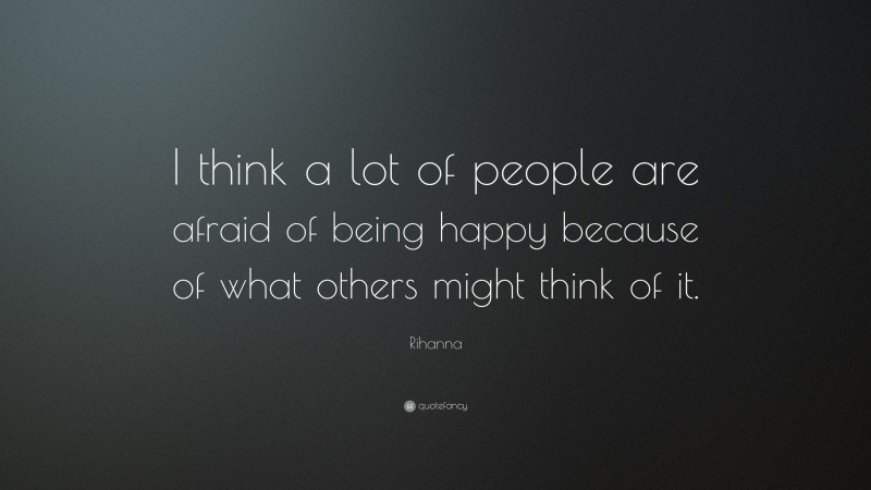 Rihanna Quote: “I think a lot of people are afraid of being happy because of what others might think of it.”