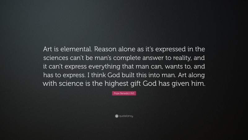 Pope Benedict XVI Quote: “Art is elemental. Reason alone as it’s expressed in the sciences can’t be man’s complete answer to reality, and it can’t express everything that man can, wants to, and has to express. I think God built this into man. Art along with science is the highest gift God has given him.”